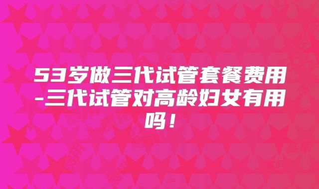 53岁做三代试管套餐费用-三代试管对高龄妇女有用吗！