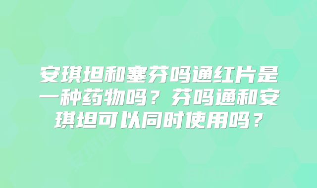 安琪坦和塞芬吗通红片是一种药物吗？芬吗通和安琪坦可以同时使用吗？