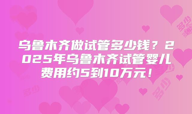 乌鲁木齐做试管多少钱？2025年乌鲁木齐试管婴儿费用约5到10万元！