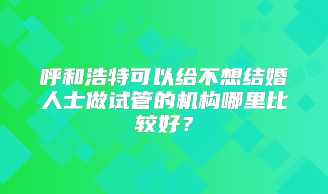 呼和浩特可以给不想结婚人士做试管的机构哪里比较好?