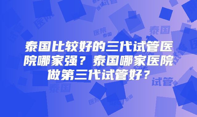 泰国比较好的三代试管医院哪家强？泰国哪家医院做第三代试管好？