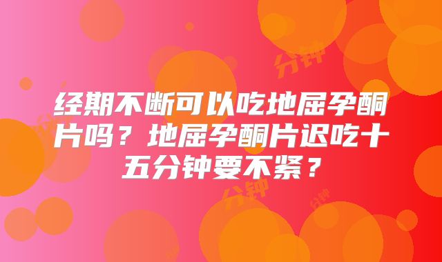 经期不断可以吃地屈孕酮片吗？地屈孕酮片迟吃十五分钟要不紧？