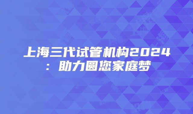 上海三代试管机构2024：助力圆您家庭梦