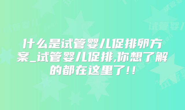什么是试管婴儿促排卵方案_试管婴儿促排,你想了解的都在这里了!！
