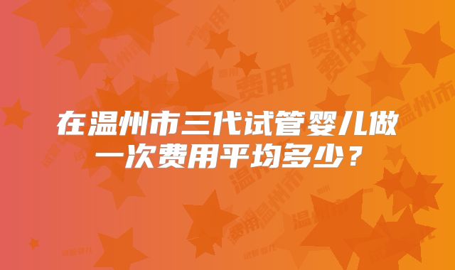 在温州市三代试管婴儿做一次费用平均多少？