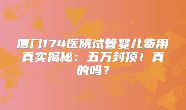 厦门174医院试管婴儿费用真实揭秘：五万封顶！真的吗？