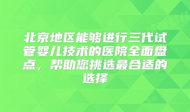 北京地区能够进行三代试管婴儿技术的医院全面盘点，帮助您挑选最合适的选择