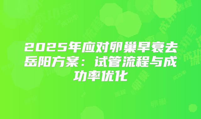 2025年应对卵巢早衰去岳阳方案：试管流程与成功率优化