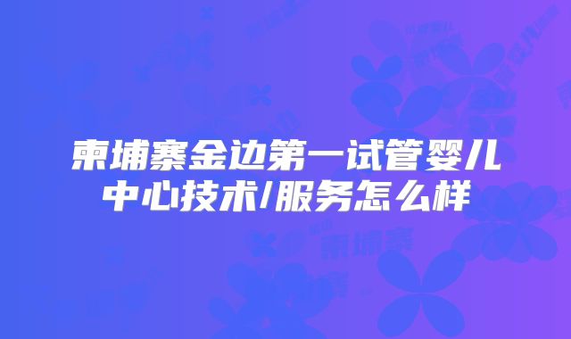 柬埔寨金边第一试管婴儿中心技术/服务怎么样