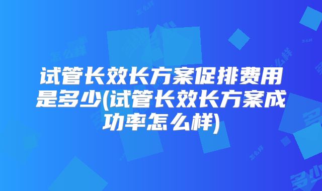 试管长效长方案促排费用是多少(试管长效长方案成功率怎么样)