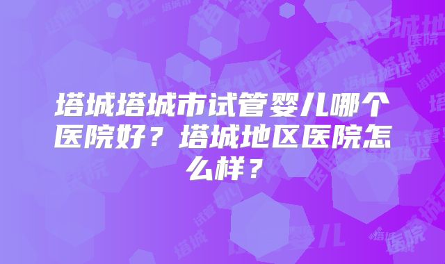 塔城塔城市试管婴儿哪个医院好？塔城地区医院怎么样？