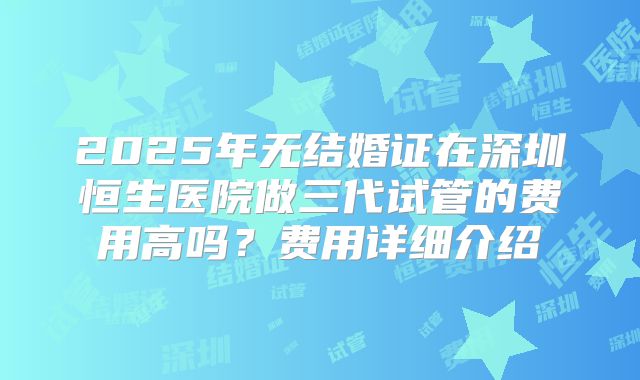 2025年无结婚证在深圳恒生医院做三代试管的费用高吗?费用详细介绍