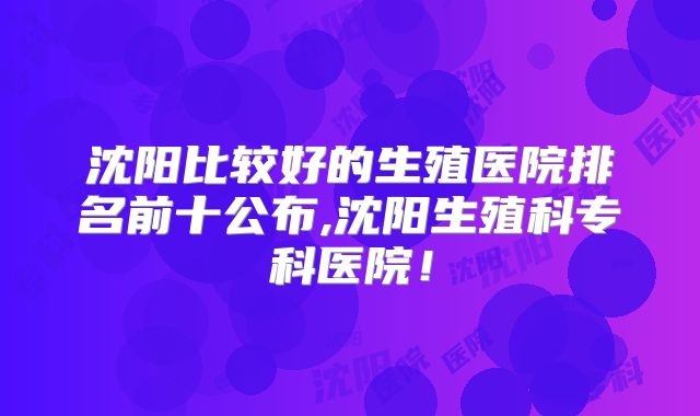 沈阳比较好的生殖医院排名前十公布,沈阳生殖科专科医院!