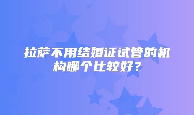 拉萨不用结婚证试管的机构哪个比较好？