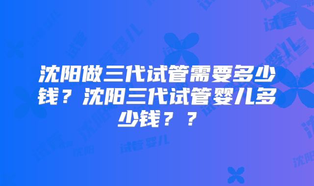 沈阳做三代试管需要多少钱？沈阳三代试管婴儿多少钱？？
