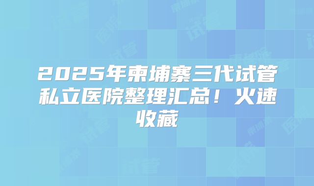 2025年柬埔寨三代试管私立医院整理汇总！火速收藏