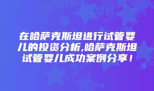 在哈萨克斯坦进行试管婴儿的投资分析,哈萨克斯坦试管婴儿成功案例分享！
