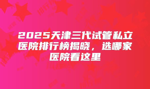 2025天津三代试管私立医院排行榜揭晓,选哪家医院看这里