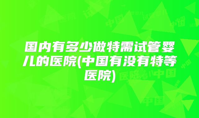国内有多少做特需试管婴儿的医院(中国有没有特等医院)