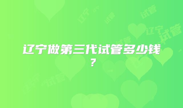 辽宁做第三代试管多少钱?