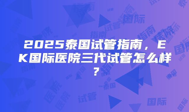 2025泰国试管指南，EK国际医院三代试管怎么样？