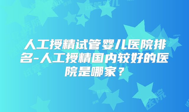 人工授精试管婴儿医院排名-人工授精国内较好的医院是哪家？