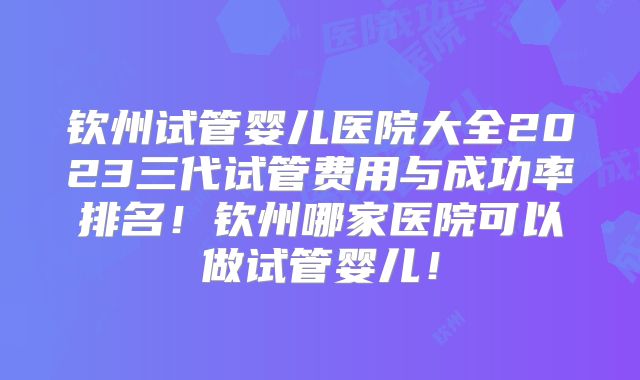 钦州试管婴儿医院大全2023三代试管费用与成功率排名！钦州哪家医院可以做试管婴儿！