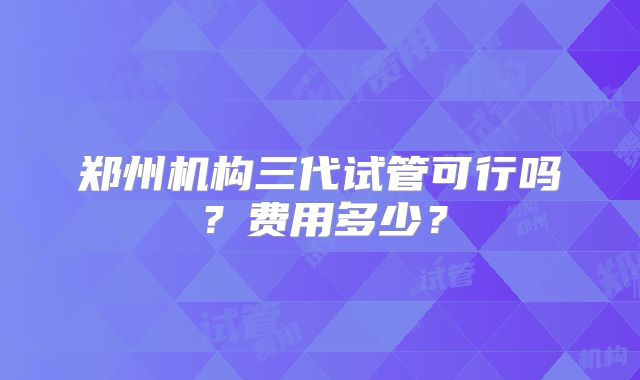 郑州机构三代试管可行吗？费用多少？