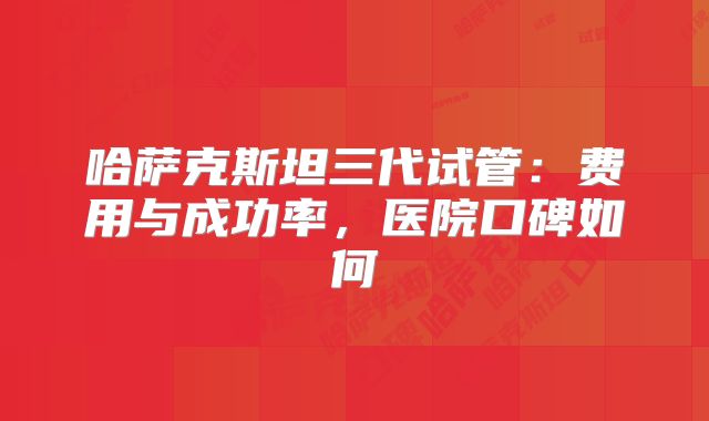 哈萨克斯坦三代试管：费用与成功率，医院口碑如何