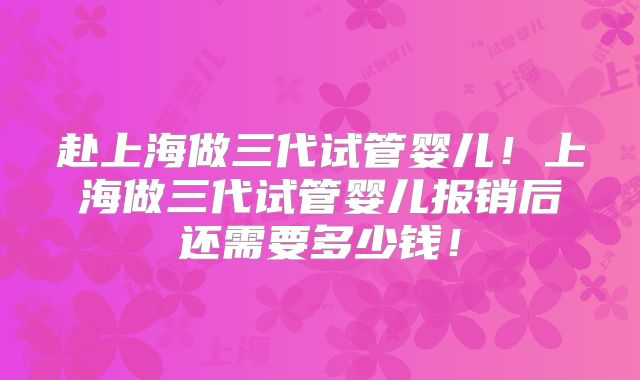 赴上海做三代试管婴儿！上海做三代试管婴儿报销后还需要多少钱！