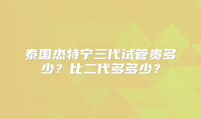 泰国杰特宁三代试管贵多少?比二代多多少?
