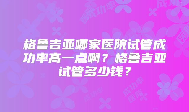 格鲁吉亚哪家医院试管成功率高一点啊?格鲁吉亚试管多少钱?