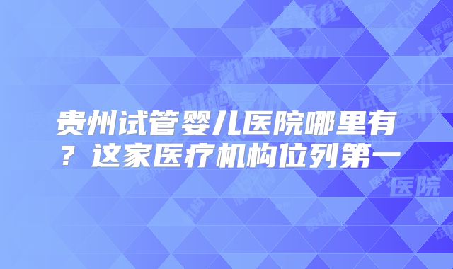 贵州试管婴儿医院哪里有?这家医疗机构位列第一