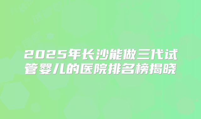 2025年长沙能做三代试管婴儿的医院排名榜揭晓