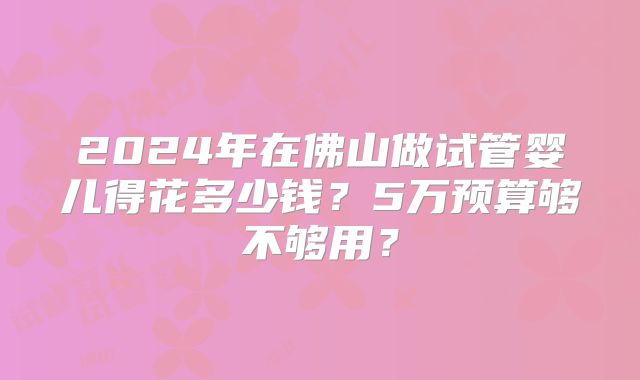 2024年在佛山做试管婴儿得花多少钱？5万预算够不够用？