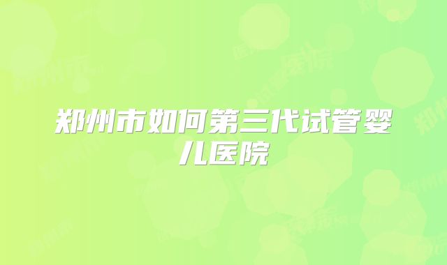 郑州市如何第三代试管婴儿医院
