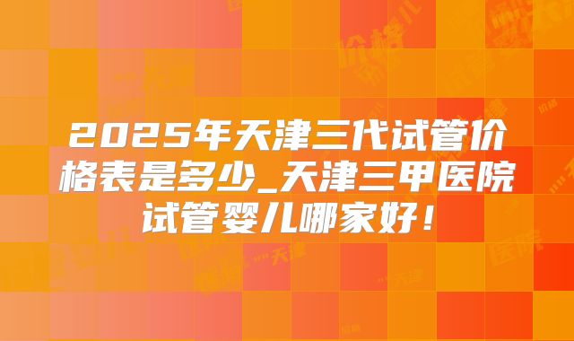 2025年天津三代试管价格表是多少_天津三甲医院试管婴儿哪家好！