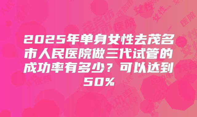 2025年单身女性去茂名市人民医院做三代试管的成功率有多少？可以达到50%