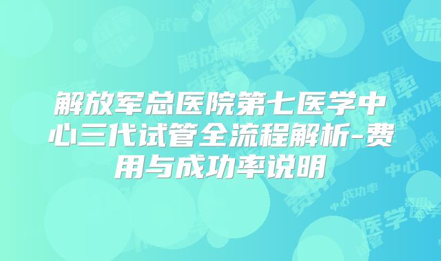 解放军总医院第七医学中心三代试管全流程解析-费用与成功率说明