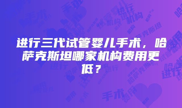 进行三代试管婴儿手术，哈萨克斯坦哪家机构费用更低？