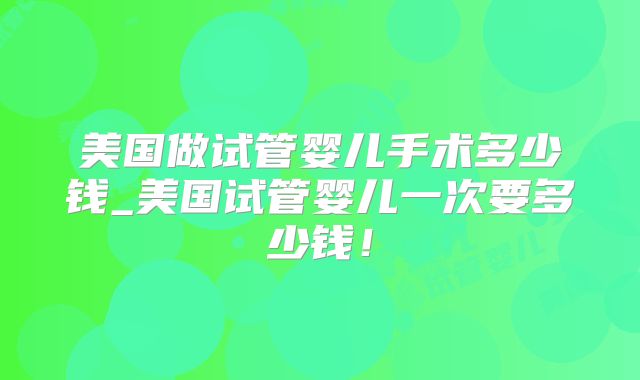 美国做试管婴儿手术多少钱_美国试管婴儿一次要多少钱!