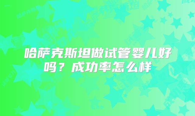 哈萨克斯坦做试管婴儿好吗?成功率怎么样