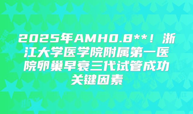 2025年AMH0.8**！浙江大学医学院附属第一医院卵巢早衰三代试管成功关键因素