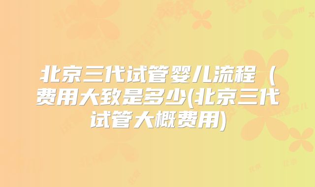 北京三代试管婴儿流程(费用大致是多少(北京三代试管大概费用)