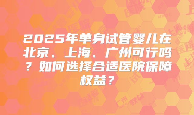 2025年单身试管婴儿在北京、上海、广州可行吗？如何选择合适医院保障权益？