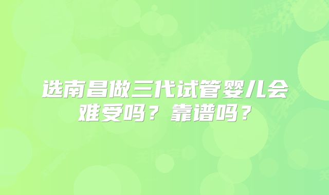 选南昌做三代试管婴儿会难受吗?靠谱吗?