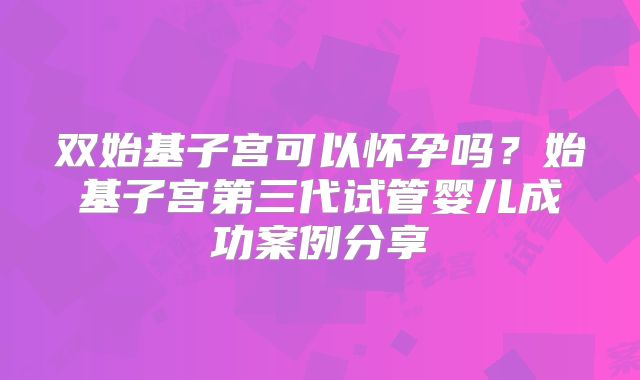双始基子宫可以怀孕吗?始基子宫第三代试管婴儿成功案例分享