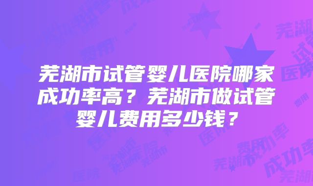 芜湖市试管婴儿医院哪家成功率高？芜湖市做试管婴儿费用多少钱？