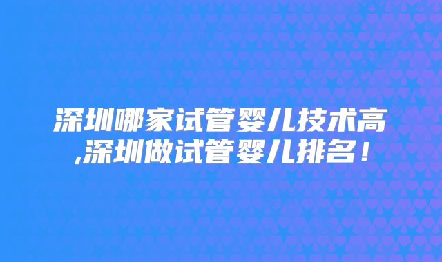深圳哪家试管婴儿技术高,深圳做试管婴儿排名！