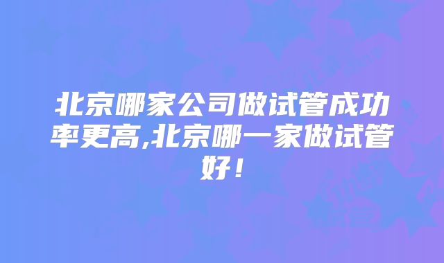 北京哪家公司做试管成功率更高,北京哪一家做试管好！